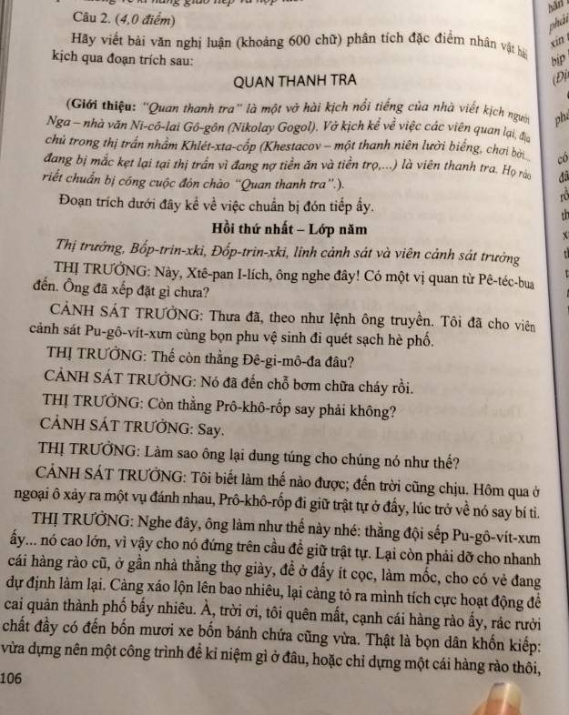 hār
Câu 2. (4,0 điểm)
phát
xin
Hãy viết bài văn nghị luận (khoảng 600 chữ) phân tích đặc điểm nhân vật hà
kịch qua đoạn trích sau: biP
QUAN THANH TRA (Đi
(Giới thiệu: ''Quan thanh tra' là một vở hài kịch nổi tiếng của nhà viết kịch người phú
Nga - nhà văn Ni-cô-lai Gô-gôn (Nikolay Gogol). Vở kịch kể về việc các viên quan lại, địa
chủ trong thị trấn nhầm Khlét-xta-cốp (Khestacov - một thanh niên lười biếng, chơi bời có
đang bị mắc kẹt lại tại thị trấn vì đang nợ tiền ăn và tiền trọ,...) là viên thanh tra. Họ rảo
riết chuẩn bị công cuộc đón chào “'Quan thanh tra”.).  đâ
Đoạn trích dưới đây kể về việc chuẩn bị đón tiếp ấy.
th
Hồi thứ nhất - Lớp năm x
Thị trưởng, Bốp-trin-xki, Đốp-trin-xki, linh cảnh sát và viên cảnh sát trưởng
THỊ TRƯỞNG: Này, Xtê-pan I-lích, ông nghe đây! Có một vị quan từ Pê-téc-bua
đến. Ông đã xếp đặt gì chưa?
CẢÁNH SÁT TRƯỞNG: Thưa đã, theo như lệnh ông truyền. Tôi đã cho viên
cảnh sát Pu-gô-vít-xưn cùng bọn phu vệ sinh đi quét sạch hè phố.
THỊ TRƯỞNG: Thế còn thằng Đê-gi-mô-đa đâu?
CẢNH SÁT TRƯỞNG: Nó đã đến chỗ bơm chữa cháy rồi.
THỊ TRƯỞNG: Còn thằng Prô-khô-rốp say phải không?
CẢNH SÁT TRƯỞNG: Say.
THỊ TRƯỞNG: Làm sao ông lại dung túng cho chúng nó như thế?
CÁNH SÁT TRƯỞNG: Tôi biết làm thế nào được; đến trời cũng chịu. Hôm qua ở
ngoại ô xảy ra một vụ đánh nhau, Prô-khô-rốp đi giữ trật tự ở đấy, lúc trở về nó say bí ti.
THỊ TRƯỞNG: Nghe đây, ông làm như thế này nhé: thằng đội sếp Pu-gô-vít-xưm
ấy... nó cao lớn, vì vậy cho nó đứng trên cầu để giữ trật tự. Lại còn phải dỡ cho nhanh
cái hàng rào cũ, ở gần nhà thằng thợ giày, đề ở đấy ít cọc, làm mốc, cho có vẻ đang
dự định làm lại. Càng xáo lộn lên bao nhiêu, lại càng tỏ ra mình tích cực hoạt động đề
cai quản thành phố bấy nhiêu. À, trời ơi, tôi quên mất, cạnh cái hàng rào ấy, rác rười
chất đầy có đến bốn mươi xe bốn bánh chứa cũng vừa. Thật là bọn dân khốn kiếp:
vừa dựng nên một công trình để kỉ niệm gì ở đâu, hoặc chỉ dựng một cái hàng rào thôi,
106