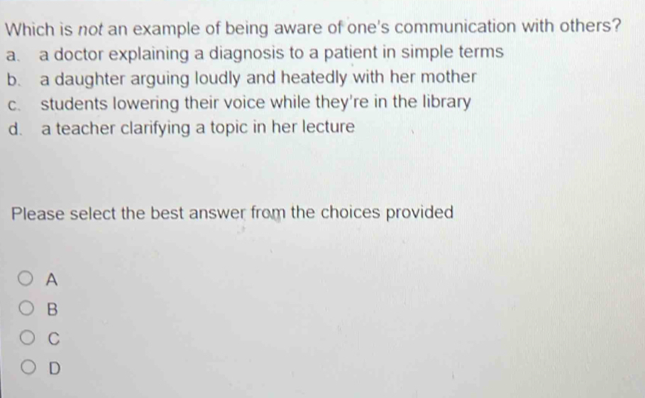 Which is not an example of being aware of one's communication with others?
a. a doctor explaining a diagnosis to a patient in simple terms
b. a daughter arguing loudly and heatedly with her mother
c. students lowering their voice while they're in the library
d. a teacher clarifying a topic in her lecture
Please select the best answer from the choices provided
A
B
C
D