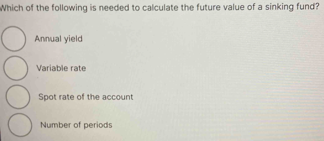 Which of the following is needed to calculate the future value of a sinking fund?
Annual yield
Variable rate
Spot rate of the account
Number of periods