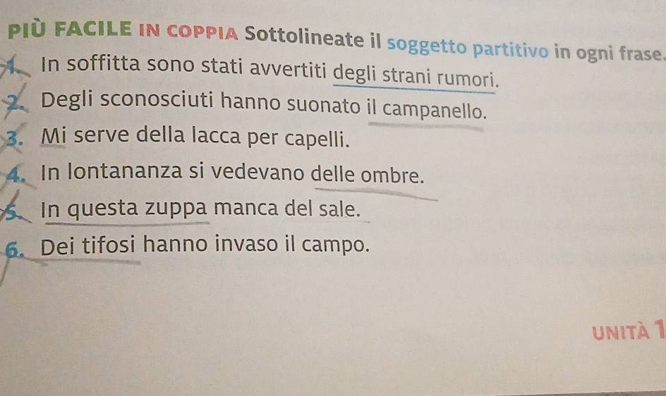 PIÈ FACILE IN COPPIA Sottolineate il soggetto partitivo in ogni frase. 
A、 In soffitta sono stati avvertiti degli strani rumori. 
2. Degli sconosciuti hanno suonato il campanello. 
3. Mi serve della lacca per capelli. 
4. In lontananza si vedevano delle ombre. 
In questa zuppa manca del sale. 
6. Dei tifosi hanno invaso il campo. 
unità 1