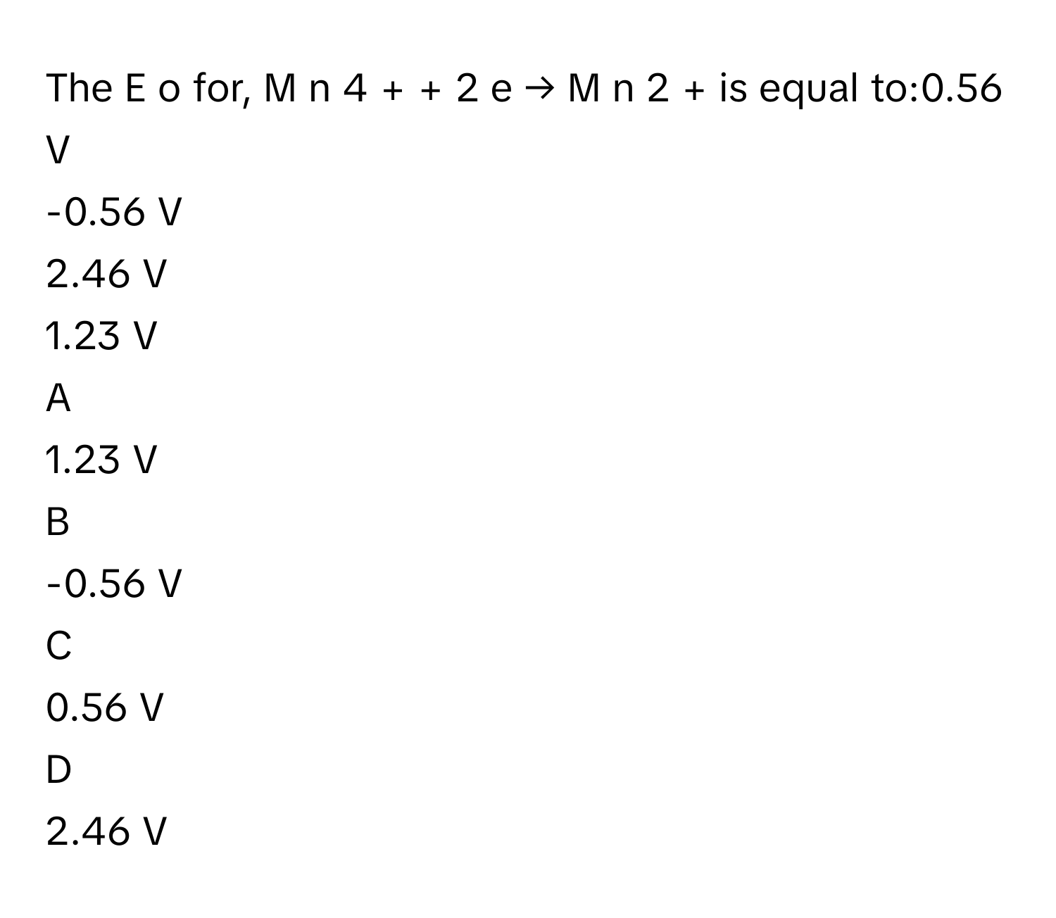 The E   o        for, M  n   4  +      +  2  e  →  M  n   2  +          is equal to:0.56 V
-0.56 V
2.46 V
1.23 V

A  
1.23 V 


B  
-0.56 V 


C  
0.56 V 


D  
2.46 V