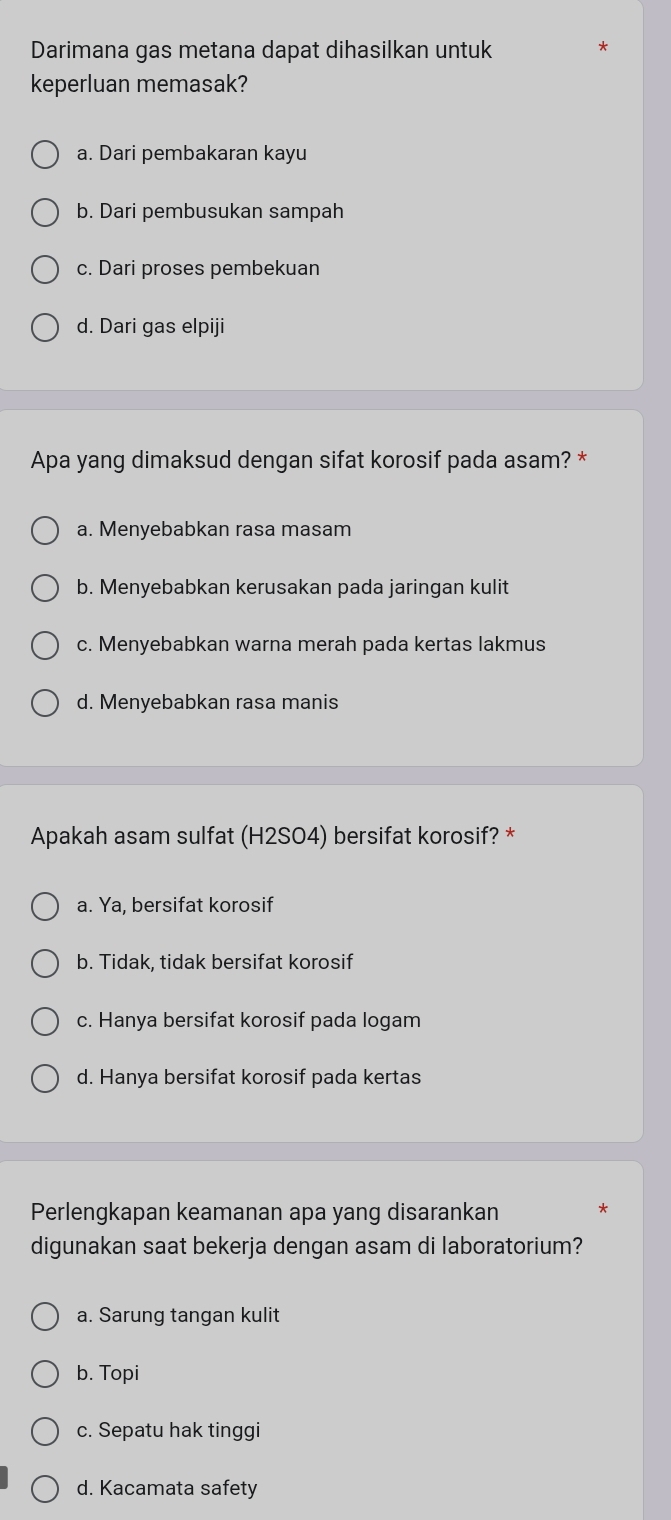 Darimana gas metana dapat dihasilkan untuk
keperluan memasak?
a. Dari pembakaran kayu
b. Dari pembusukan sampah
c. Dari proses pembekuan
d. Dari gas elpiji
Apa yang dimaksud dengan sifat korosif pada asam? *
a. Menyebabkan rasa masam
b. Menyebabkan kerusakan pada jaringan kulit
c. Menyebabkan warna merah pada kertas lakmus
d. Menyebabkan rasa manis
Apakah asam sulfat (H2SO4) bersifat korosif? *
a. Ya. bersifat korosif
b. Tidak, tidak bersifat korosif
c. Hanya bersifat korosif pada logam
d. Hanya bersifat korosif pada kertas
Perlengkapan keamanan apa yang disarankan *
digunakan saat bekerja dengan asam di laboratorium?
a. Sarung tangan kulit
b. Topi
c. Sepatu hak tinggi
d. Kacamata safety