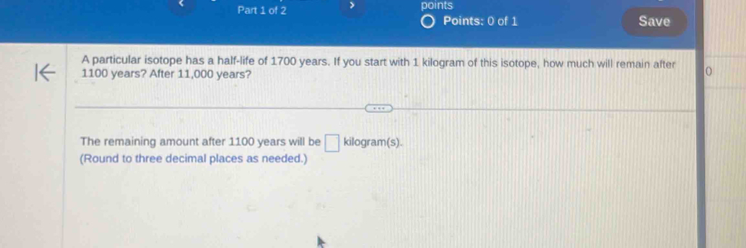 > points 
Points: 0 of 1 Save 
A particular isotope has a half-life of 1700 years. If you start with 1 kilogram of this isotope, how much will remain after O
1100 years? After 11,000 years? 
The remaining amount after 1100 years will be □ kilog ram(s). 
(Round to three decimal places as needed.)