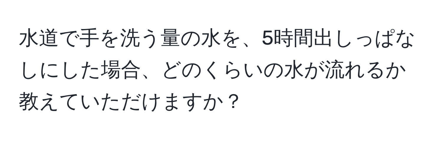 水道で手を洗う量の水を、5時間出しっぱなしにした場合、どのくらいの水が流れるか教えていただけますか？