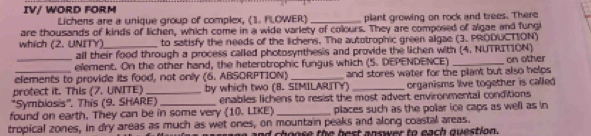 IV/ WORD FORM 
Lichens are a unique group of complex, (1. FLOWER) _plant growing on rock and trees. There 
are thousands of kinds of lichen, which come in a wide variety of colours. They are composed of algae and fungi 
which (2. UNITY) _to satisfy the needs of the lichens. The autotrophic green algae (3. PRODUCTION) 
all their food through a process called photosynthesis and provide the lichen with (4, NUTRITION) 
ellement. On the other hand, the heterotrophic fungus which (5. DEPENDENCE) 
elements to provide its food, not only (6. ABSORPTION) _and stores water for the plant but also helps on other 
protect it. This (7. UNITE) _by which two (8. SIMILARITY) _organisms live together is called 
'Symbiosis''. This (9. SHARE) enables lichens to resist the most advert environmental conditions 
found on earth, They can be in some very (10. LIKE) _places such as the polar ice caps as well as in 
tropical zones, in dry areas as much as wet ones, on mountain peaks and along coastal areas. 
nd choose the best answer to each question.