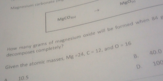 Magnesium carbonate (NI
MgO(s)
MgCO_3(s)
How many grams of magnesium oxide will be formed when 84
decomposes completely?
B. 40.0
Given the atomic masses, Mg=24, C=12 , and O=16
D. 100
10.5