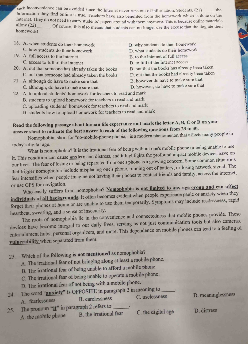 such inconvenience can be avoided since the Internet never runs out of information. Students, (21) _the
information they find online is true. Teachers have also benefited from the homework which is done on the
Internet. They do not need to carry students’ papers around with them anymore. This is because online materials
allow (22)_ . Of course, this also means that students can no longer use the excuse that the dog ate their
homework!
18. A. when students do their homework B. why students do their homework
C. how students do their homework D. what students do their homework
19. A. full access to the Internet B. to the Internet of full access
C. access to full of the Internet D. to full of the Internet access
20. A. out that someone has already taken the books B. out that the books has already been taken
C. out that someone had already taken the books D. out that the books had already been taken
21. A. although do have to make sure that B. however do have to make sure that
C. although, do have to make sure that D. however, do have to make sure that
22. A. to upload students’ homework for teachers to read and mark
B. students to upload homework for teachers to read and mark
C. uploading students’ homework for teachers to read and mark
D. students how to upload homework for teachers to read and mark
Read the following passage about human life expectancy and mark the letter A, B, C or D on your
answer sheet to indicate the best answer to each of the following questions from 23 to 30.
Nomophobia, short for "no-mobile-phone phobia," is a modern phenomenon that affects many people in
today's digital age.
What is nomophobia? It is the irrational fear of being without one's mobile phone or being unable to use
it. This condition can cause anxiety and distress, and it highlights the profound impact mobile devices have on
our lives. The fear of losing or being separated from one's phone is a growing concern. Some common situations
that trigger nomophobia include misplacing one's phone, running out of battery, or losing network signal. The
fear intensifies when people imagine not having their phones to contact friends and family, access the internet,
or use GPS for navigation.
Who easily suffers from nomophobia? Nomophobia is not limited to any age group and can affect
individuals of all backgrounds. It often becomes evident when people experience panic or anxiety when they
forget their phones at home or are unable to use them temporarily. Symptoms may include restlessness, rapid
heartbeat, sweating, and a sense of insecurity.
The roots of nomophobia lie in the convenience and connectedness that mobile phones provide. These
devices have become integral to our daily lives, serving as not just communication tools but also cameras,
entertainment hubs, personal organizers, and more. This dependence on mobile phones can lead to a feeling of
vulnerability when separated from them.
23. Which of the following is not mentioned as nomophobia?
A. The irrational fear of not bringing along at least a mobile phone.
B. The irrational fear of being unable to afford a mobile phone.
C. The irrational fear of being unable to operate a mobile phone.
D. The irrational fear of not being with a mobile phone.
24. The word “anxiety” is OPPOSITE in paragraph 2 in meaning to_
A. fearlessness B. carelessness C. uselessness D. meaninglessness
25. The pronoun “it” in paragraph 2 refers to_ .
A. the mobile phone B. the irrational fear C. the digital age D. distress