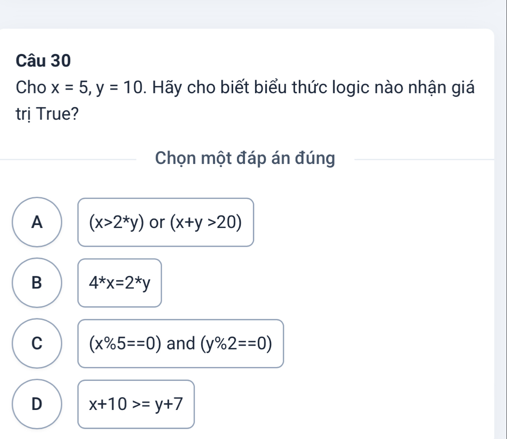 Cho x=5, y=10. Hãy cho biết biểu thức logic nào nhận giá
trị True?
Chọn một đáp án đúng
A (x>2^*y) or (x+y>20)
B 4^*x=2^*y
C (x% 5==0) and (y% 2==0)
D x+10>=y+7