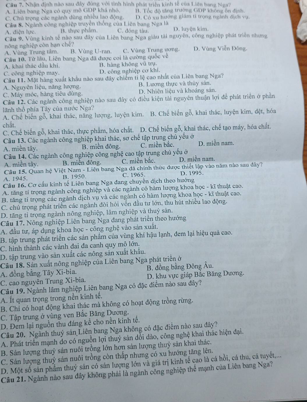 Nhận định nào sau đây đúng với tình hình phát triển kinh tế của Liên bang Nga7
A. Liên bang Nga có quy mô GDP khá nhỏ, B. Tốc độ tăng trường GDP không ổn định
C. Chú trọng các ngành dùng nhiều lao động. D. Có xu hướng giám tỉ trọng ngành địch vụ.
Câu 8. Ngành công nghiệp truyền thống của Liên bang Nga là
A. điện lực. B. thực phẩm. C. đóng tàu. D. luyện kim.
Câu 9, Vùng kinh tế nào sau đây của Liên bang Nga giàu tài nguyên, công nghiệp phát triển nhưng
nông nghiệp còn hạn chế?
A. Vùng Trung tâm, B. Vùng U-ran. C. Vùng Trung ương. D. Vùng Viễn Đông.
Câu 10. Từ lâu, Liên bang Nga đã được coi là cường quốc về
A. khai thác dầu khí. B. hàng không vũ trụ.
C. công nghiệp may. D. công nghiệp cơ khí.
Câu 11. Mặt hàng xuất khẩu nào sau đây chiếm tỉ lệ cao nhất của Liên bang Nga?
A. Nguyên liệu, năng lượng. B. Lương thực và thủy sản.
C. Máy móc, hàng tiêu dùng. D. Nhiên liệu và khoáng sản.
Câu 12. Các ngành công nghiệp nào sau đây có điều kiện tài nguyên thuận lợi để phát triển ở phần
lãnh thổ phía Tây của nước Nga?
A. Chế biến gỗ, khai thác, năng lượng, luyện kim. B. Chế biến gỗ, khai thác, luyện kim, đệt, hóa
chất.
C. Chế biến gỗ, khai thác, thực phẩm, hóa chất. D. Chế biến gỗ, khai thác, chế tạo máy, hóa chất.
Câu 13. Các ngành công nghiệp khai thác, sơ chế tập trung chủ yếu ở
A. miền tây. B. miền đông. C. miền bắc. D. miền nam.
Câu 14. Các ngành công nghiệp công nghệ cao tập trung chủ yếu ở
A. miền tây. B. miền đông. C. miền bắc. D. miền nam.
Câu 15. Quan hệ Việt Nam - Liên bang Nga đã chính thức được thiết lập vào năm nào sau dây?
A. 1945. B. 1950. C. 1965. D. 1995.
Câu 16. Cơ cấu kinh tế Liên bang Nga đang chuyền dịch theo hướng
A. tăng tỉ trọng ngành công nghiệp và các ngành có hàm lượng khoa học - kĩ thuật cao.
B. tăng tỉ trọng các ngành dịch vụ và các ngành có hàm lượng khoa học - kĩ thuật cao.
C. chú trọng phát triển các ngành đòi hỏi vốn đầu tư lớn, thu hút nhiều lao động.
D. tăng tỉ trọng ngành nông nghiệp, lâm nghiệp và thuỷ sản.
Câu 17. Nông nghiệp Liên bang Nga đang phát triển theo hướng
A. đầu tư, áp dụng khoa học - công nghệ vào sản xuất.
B. tập trung phát triển các sản phẩm của vùng khí hậu lạnh, đem lại hiệu quả cao.
C. hình thành các vành đai đa canh quy mô lớn.
D. tập trung vào sản xuất các nông sản xuất khẩu.
Câu 18. Sản xuất nông nghiệp của Liên bang Nga phát triền ở
A. đồng bằng Tây Xi-bia. B. đồng bằng Đông Âu.
C. cao nguyên Trung Xi-bia. D. khu vực giáp Bắc Băng Dương.
Câu 19. Ngành lâm nghiệp Liên bang Nga có đặc điểm nào sau đây?
A. Ít quan trọng trong nền kinh tế.
B. Chỉ có hoạt động khai thác mà không có hoạt động trồng rừng.
C. Tập trung ở vùng ven Bắc Băng Dương.
D. Đem lại nguồn thu đáng kể cho nền kinh tế.
Câu 20. Ngành thuỷ sản Liên bang Nga không có đặc điểm nào sau đây?
A. Phát triển mạnh do có nguồn lợi thuỷ sản dồi dào, công nghệ khai thác hiện đại.
B. Sản lượng thuỷ sản nuôi trồng lớn hơn sản lượng thuỷ sản khai thác.
C. Sản lượng thuỷ sản nuôi trồng còn thấp nhưng có xu hướng tăng lên.
D. Một số sản phẩm thuỷ sản có sản lượng lớn và giá trị kinh tế cao là cá hồi, cá thu, cá tuyết,...
Câu 21. Ngành nào sau đây không phải là ngành công nghiệp thể mạnh của Liên bang Nga?