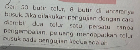 Dari 50 butir telur, 8 butir di antaranya 
busuk. Jika dilakukan pengujian dengan cara 
diambil dua telur satu persatu tanpa 
pengembalian, peluang mendapatkan telur 
busuk pada pengujian kedua adalah