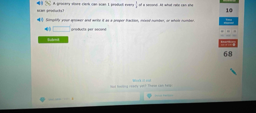 A grocery store clerk can scan 1 product every  1/2  of a second. At what rate can she 
scan products? 10 
)) Simplify your answer and write it as a proper fraction, mixed number, or whole number. elapsed Time 
D □ products per second 
00 03 n 
Submit SmartScore 
o0B o100 Ω 
68 
Work it out 
Not feeling ready yet? These can help: 
Unt rates (100 Envida fracssors