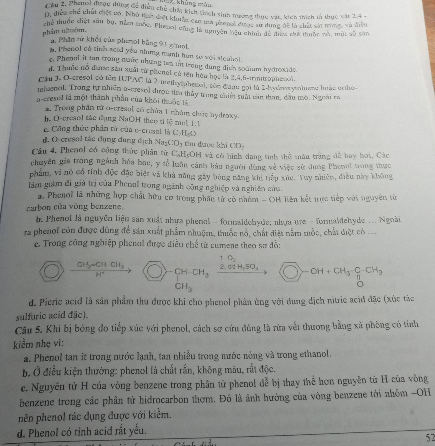 lông, không màu.
Câu 2. Phenol được dùng để điều chế chất kích thích sinh trưởng thực vật, kích thích tố thực vật 2,4 -
D, điều chế chất diệt cô. Nhờ tính diệt khuẩn cao mà phenol được sử dụng để là chất sát trùng, và điều
chế thuốc diệt sâu bọ, nấm mốc. Phenol cũng là nguyên liệu chính đề điều chế thuốc nổ, một số sản
phẩm nhuộm.
a. Phân tử khối của phenol bằng 93 g/mol.
b. Phenol có tính acid yếu nhưng mạnh hơn so với alcohol.
c. Phenol it tan trong nước nhưng tan tốt trong dung dịch sodium hydroxide.
d. Thuốc nỗ được sản xuất từ phenol có tên hóa học là 2,4,6-trinitrophenol.
Câu 3. O-cresol có tên IUPAC là 2-methylphenol, còn được gọi là 2-hydroxytoluene hoặc ortho-
toluenol. Trong tự nhiên o-cresol được tìm thấy trong chiết suất cặn than, dầu mỏ. Ngoài ra
o-cresol là một thành phần của khói thuốc lá
a. Trong phân tử o-cresol có chứa 1 nhóm chức hydroxy.
b. O-cresol tác dụng NaOH theo tỉ lệ mol 1:1
c. Công thức phân tử của o-cresol là C_7H_8O
d. O-cresol tác dụng dung dịch Na_2CO_3 thu được khi CO_2
Câu 4. Phenol có công thức phân tử C_6H_5OH và có hình dạng tinh thề màu trắng dễ bay hơi, Các
chuyên gia trong ngành hóa học, y tế luôn cảnh báo người dùng về việc sử dụng Phenol trong thực
phẩm, vì nó có tính độc đặc biệt và khả năng gây bỏng nặng khi tiếp xúc. Tuy nhiên, điều này không
làm giảm đi giả trị của Phenol trong ngành công nghiệp và nghiên cứu.
a. Phenol là những hợp chất hữu cơ trong phân tử có nhóm - OH liên kết trực tiếp với nguyên từ
carbon của vòng benzene.
b. Phenol là nguyên liệu sản xuất nhựa phenol - formaldehyde; nhựa ure ~ formaldehyde ... Ngoài
ra phenol còn được dùng để sản xuất phẩm nhuộm, thuốc nổ, chất diệt nấm mốc, chất diệt cò ...
c. Trong công nghiệp phenol được điều chế từ cumene theo sơ đồ:
1. O_2
frac CH_2=CH-CH_3H^+
CH CH_3
2.ddH_2SO_4 bigcirc -OH+CH_3-CH_3
CH_3
d. Picric acid là sản phẩm thu được khi cho phenol phản ứng với dung dịch nitric acid đặc (xúc tác
sulfuric acid đặc).
Câu 5. Khi bị bỏng do tiếp xúc với phenol, cách sơ cứu đúng là rừa vết thương bằng xà phòng có tính
kiềm nhẹ vì:
a. Phenol tan ít trong nước lạnh, tan nhiều trong nước nóng và trong ethanol.
b. Ở điều kiện thường: phenol là chất rắn, không màu, rất độc.
c. Nguyên tử H của vòng benzene trong phân tử phenol dễ bị thay thế hơn nguyên từ H của vòng
benzene trong các phân tử hidrocarbon thơm. Đó là ảnh hưởng của vòng benzene tới nhóm -OH
nên phenol tác dụng được với kiểm.
d. Phenol có tính acid rất yếu.
52