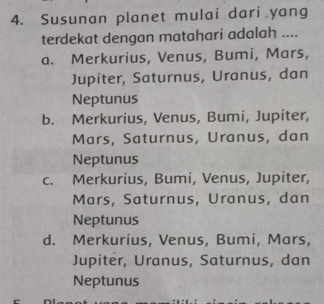 Susunan planet mulai darí yang
terdekat dengan mataharí adalah ....
a. Merkurius, Venus, Bumi, Mars,
Jupiter, Saturnus, Uranus, dan
Neptunus
b. Merkurius, Venus, Bumi, Jupiter,
Mars, Saturnus, Uranus, dan
Neptunus
c. Merkurius, Bumi, Venus, Jupiter,
Mars, Saturnus, Uranus, dan
Neptunus
d. Merkurius, Venus, Bumi, Mars,
Jupiter, Uranus, Saturnus, dan
Neptunus