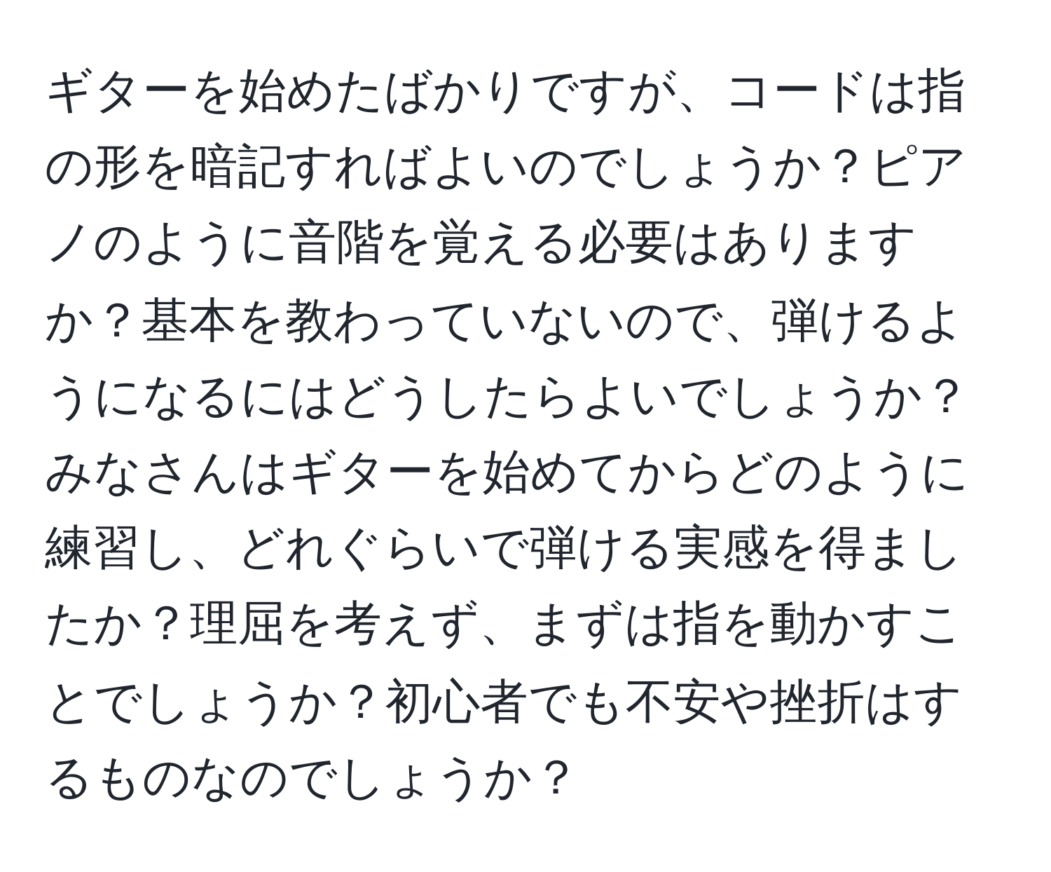 ギターを始めたばかりですが、コードは指の形を暗記すればよいのでしょうか？ピアノのように音階を覚える必要はありますか？基本を教わっていないので、弾けるようになるにはどうしたらよいでしょうか？みなさんはギターを始めてからどのように練習し、どれぐらいで弾ける実感を得ましたか？理屈を考えず、まずは指を動かすことでしょうか？初心者でも不安や挫折はするものなのでしょうか？