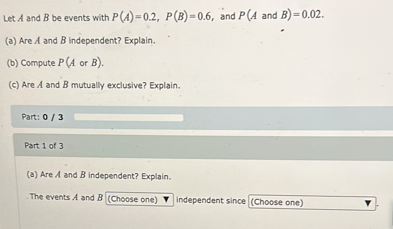 Let A and B be events with P(A)=0.2, P(B)=0.6 , and P(A and B)=0.02. 
(a) Are A and B independent? Explain. 
(b) Compute P (A or B). 
(c) Are A and B mutually exclusive? Explain. 
Part: 0 / 3
Part 1 of 3 
(a) Are A and B independent? Explain. 
The events A and B (Choose one) independent since (Choose one)