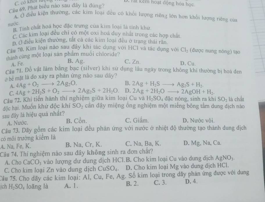 C. có khôi luộng
D. Tai kêm hoạt động hóa học.
Cầu 69. Phát biểu nào sau đây là đúng?
A. Ở điều kiện thường, các kim loại đều có khối lượng riêng lớn hơn khối lượng riêng của
nước.
B. Tính chất hoá học đặc trưng của kim loại là tính khứ.
C Các kim loại đều chỉ có một oxi hoá duy nhất trong các hợp chất
D. Ở điều kiện thường, tất cả các kim loại đều ở trạng thái răn
Câu 70. Kim loại nào sau đây khi tác dụng với HCI và tác dụng với Cl_2 (được nung nóng) tạo
thành cùng một loại sản phẩm muối chloride?
B. Ag. C. Zn.
A. Fe. D. Cu.
Câu 71. Đồ vật làm bằng bạc (silver) khi sử dụng lâu ngày trong không khi thường bị hoá đen
ở bê mặt là do xảy ra phản ứng nào sau đây?
B.
A. 4Ag+O_2to 2Ag_2O. 2Ag+H_2Sto Ag_2S+H_2.
C. 4Ag+2H_2S+O_2to 2Ag_2S+2H_2O. D. 2Ag+2H_2Oto 2AgOH+H_2.
Câu 72. Khi tiến hành thí nghiệm giữa kim loại Cu và H_2SO_4dacnong , sinh ra khi SO_2 là chất
độc hại. Muốn khử độc khí SO_2 cần đậy miệng ổng nghiệm một miếng bông tầm dung dịch nào
sau đây là hiệu quả nhất?
A. Nước. B. Cồn. C. Giấm. D. Nước vôi.
Câu 73. Dãy gồm các kim loại đều phản ứng với nước ở nhiệt độ thường tạo thành dung dịch
có mồi trường kiểm là
A. Na, Fe, K. B. Na, Cr, K. C. Na, Ba, K. D. Mg, Na, Ca.
Câu 74. Thí nghiệm nào sau đây không sinh ra đơn chất?
A. Cho CaCO_3 vào lượng dư dung dịch HCl.B. Cho kim loại Cu vào dung dịch AgNO_3.
C. Cho kim loại Zn vào dung dịch CuSO_4. D. Cho kim loại Mg vào dung dịch HCl.
Câu 75. Cho dãy các kim loại: Al, Cu, Fe, Ag. Số kim loại trong dãy phản ứng được với dung
B. 2.
jch H_2SO_4 loãng là A. 1. C. 3. D. 4.