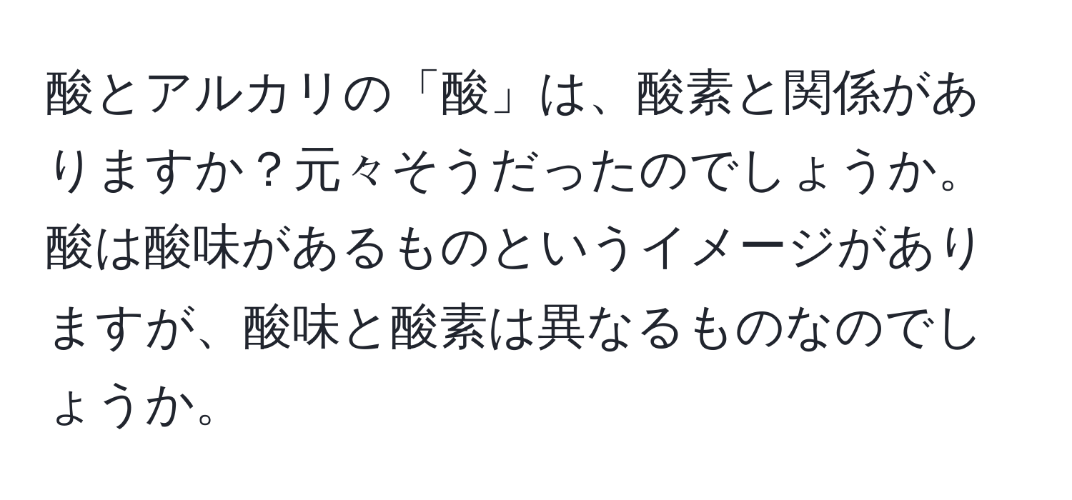 酸とアルカリの「酸」は、酸素と関係がありますか？元々そうだったのでしょうか。酸は酸味があるものというイメージがありますが、酸味と酸素は異なるものなのでしょうか。