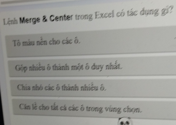 Lệnh Merge & Center trong Excel có tác dụng gi?
Tô màu nền cho các ô,
Gộp nhiều ô thành một ô duy nhất.
Chia nhỏ các ô thành nhiều ô,
Căn lễ cho tất cá các ô trong vùng chọn.