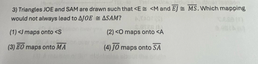 Triangles JOE and SAM are drawn such that and overline EJ≌ overline MS. Which mapping
would not always lead to △ JOE≌ △ SAM ?
(1) maps onto (2) maps onto ∠ A
(3) overline EO maps onto overline MA (4) overline JO maps onto overline SA