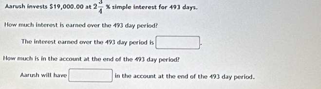 Aarush invests $19,000.00 at 2 3/4 % simple interest for 493 days. 
How much interest is earned over the 493 day period? 
The interest earned over the 493 day period is x_2 □ 
, 
How much is in the account at the end of the 493 day period? 
Aarush will have □ in the account at the end of the 493 day period.