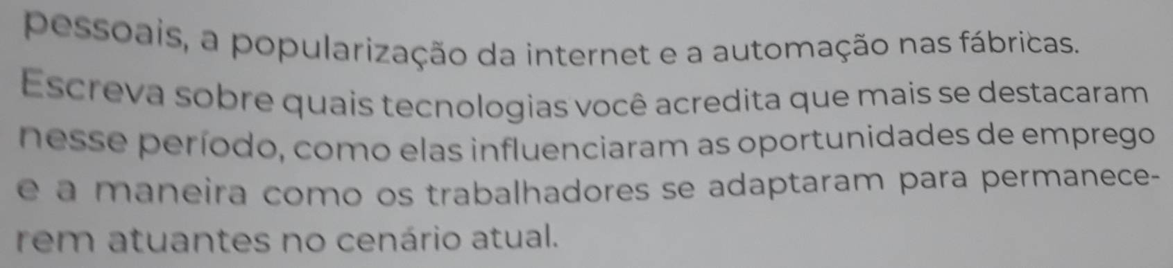 pessoais, a popularização da internet e a automação nas fábricas. 
Escreva sobre quais tecnologias você acredita que mais se destacaram 
nesse período, como elas influenciaram as oportunidades de emprego 
é a m aneira como os trabalhadores se adaptaram para permanece- 
rem atuantes no cenário atual.