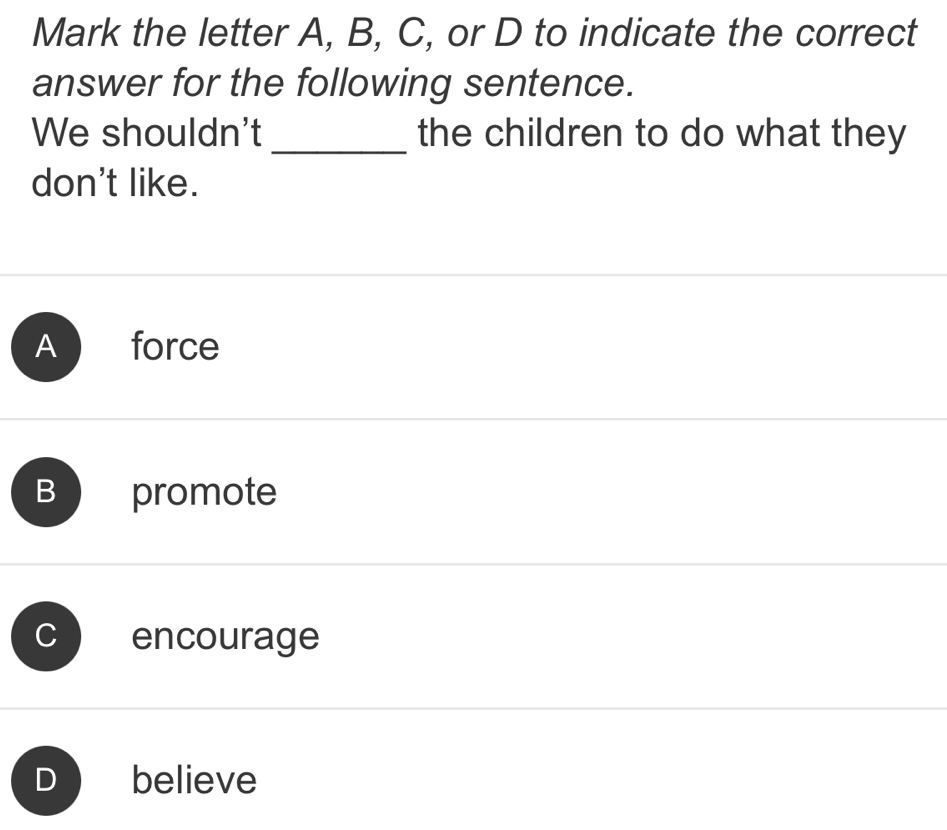 Mark the letter A, B, C, or D to indicate the correct
answer for the following sentence.
We shouldn't _the children to do what they
don't like.
A force
B promote
C encourage
believe