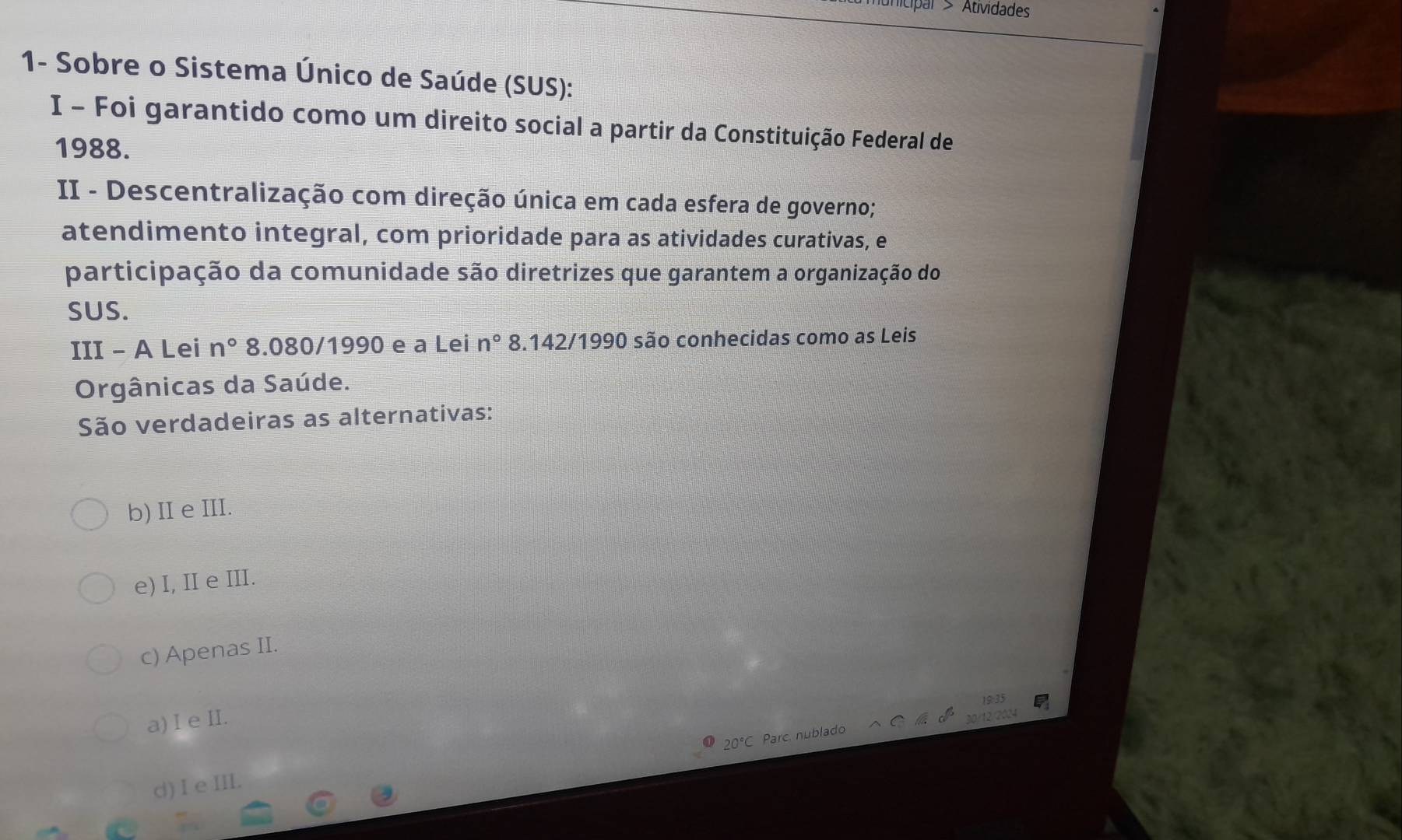 nunicipar > Atividade
1- Sobre o Sistema Único de Saúde (SUS):
I - Foi garantido como um direito social a partir da Constituição Federal de
1988.
II - Descentralização com direção única em cada esfera de governo;
atendimento integral, com prioridade para as atividades curativas, e
participação da comunidade são diretrizes que garantem a organização do
SUS.
III - A Lei n° 8.080/1990 e a Lei n° 8.142/1990 são conhecidas como as Leis
Orgânicas da Saúde.
São verdadeiras as alternativas:
b)Ie III.
e) I, II e III.
c) Apenas II.
a) I e I.
20°C Parc. nublado 30/12
d)I e I