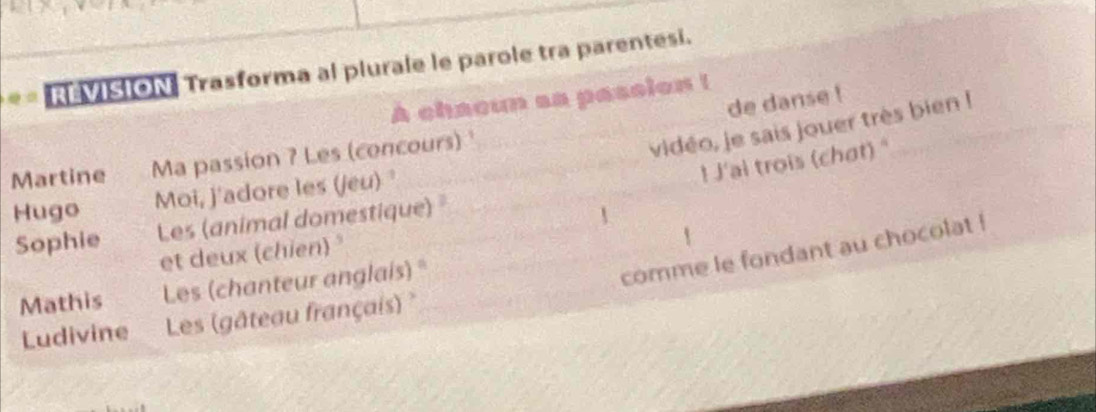 REVISION Trasforma al plurale le parole tra parentesi. 
A chacun sa passion ! 
de danse ! 
_ 
Martine Ma passion ? Les (concours) _ 
vidéo, je sais jouer très bien ! 
! J'ai trois (chat) " 
Hugo Moi, j'adore les (jeu) ' 
_ 
Sophie Les (animal domestique) "_ 
et deux (chien) 
Mathis Les (chanteur anglais)*_ 
comme le fondant au chocolat ! 
Ludivine Les (gâteau français) 
_