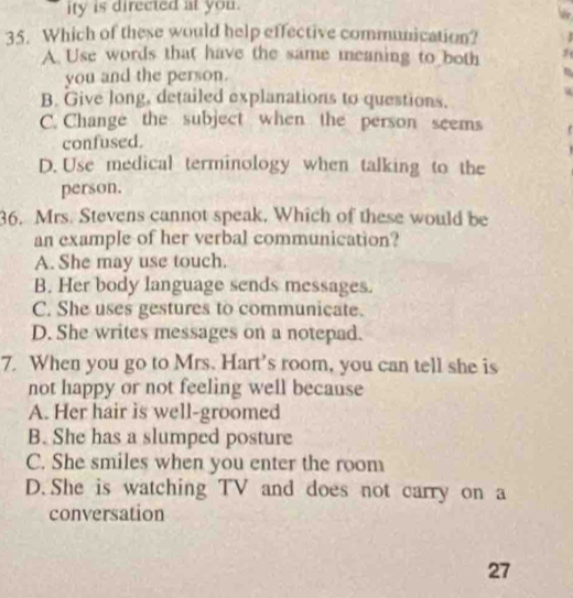 ity is directed at you.
35. Which of these would help effective communication?
A. Use words that have the same meaning to both
you and the person.
B. Give long, detailed explanations to questions.
C. Change the subject when the person seems
confused.
D. Use medical terminology when talking to the
person.
36. Mrs. Stevens cannot speak. Which of these would be
an example of her verbal communication?
A. She may use touch.
B. Her body language sends messages.
C. She uses gestures to communicate.
D. She writes messages on a notepad.
7. When you go to Mrs. Hart's room, you can tell she is
not happy or not feeling well because
A. Her hair is well-groomed
B. She has a slumped posture
C. She smiles when you enter the room
D.She is watching TV and does not carry on a
conversation
27