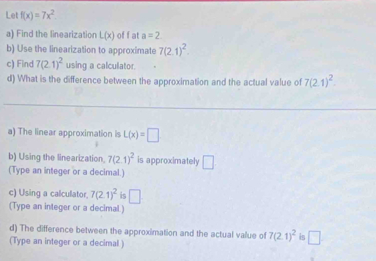 Let f(x)=7x^2. 
a) Find the linearization L(x) of f at a=2. 
b) Use the linearization to approximate 7(2.1)^2. 
c) Find 7(2.1)^2 using a calculator. 
d) What is the difference between the approximation and the actual value of 7(2.1)^2. 
a) The linear approximation is L(x)=□
b) Using the linearization, 7(2.1)^2 is approximately □. 
(Type an integer or a decimal.) 
c) Using a calculator, 7(2.1)^2 is □. 
(Type an integer or a decimal.) 
d) The difference between the approximation and the actual value of 7(2.1)^2 is □. 
(Type an integer or a decimal )