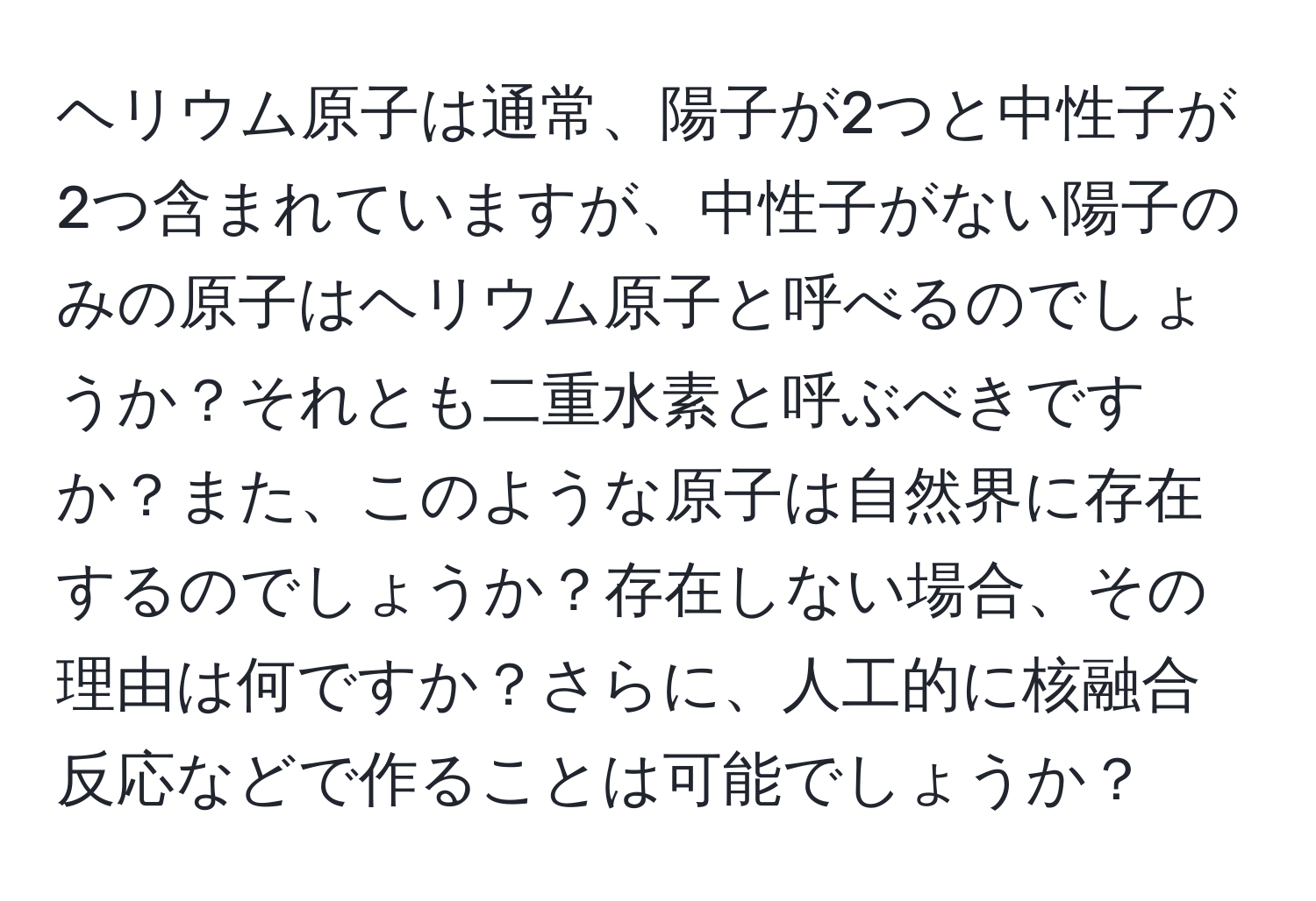 ヘリウム原子は通常、陽子が2つと中性子が2つ含まれていますが、中性子がない陽子のみの原子はヘリウム原子と呼べるのでしょうか？それとも二重水素と呼ぶべきですか？また、このような原子は自然界に存在するのでしょうか？存在しない場合、その理由は何ですか？さらに、人工的に核融合反応などで作ることは可能でしょうか？