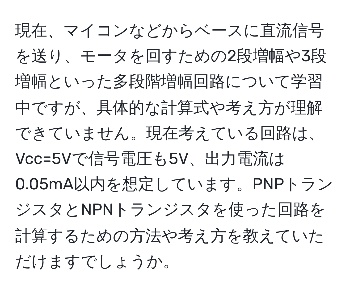 現在、マイコンなどからベースに直流信号を送り、モータを回すための2段増幅や3段増幅といった多段階増幅回路について学習中ですが、具体的な計算式や考え方が理解できていません。現在考えている回路は、Vcc=5Vで信号電圧も5V、出力電流は0.05mA以内を想定しています。PNPトランジスタとNPNトランジスタを使った回路を計算するための方法や考え方を教えていただけますでしょうか。