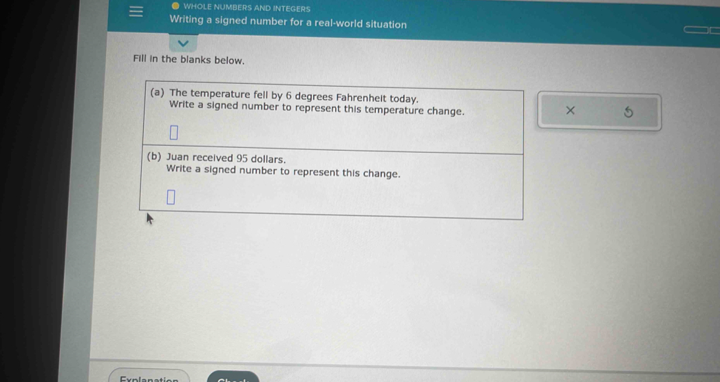 WHOLE NUMBERS AND INTEGERS 
Writing a signed number for a real-world situation 
Fill in the blanks below. 
(a) The temperature fell by 6 degrees Fahrenheit today. 
Write a signed number to represent this temperature change. 
× 5
(b) Juan received 95 dollars. 
Write a signed number to represent this change.