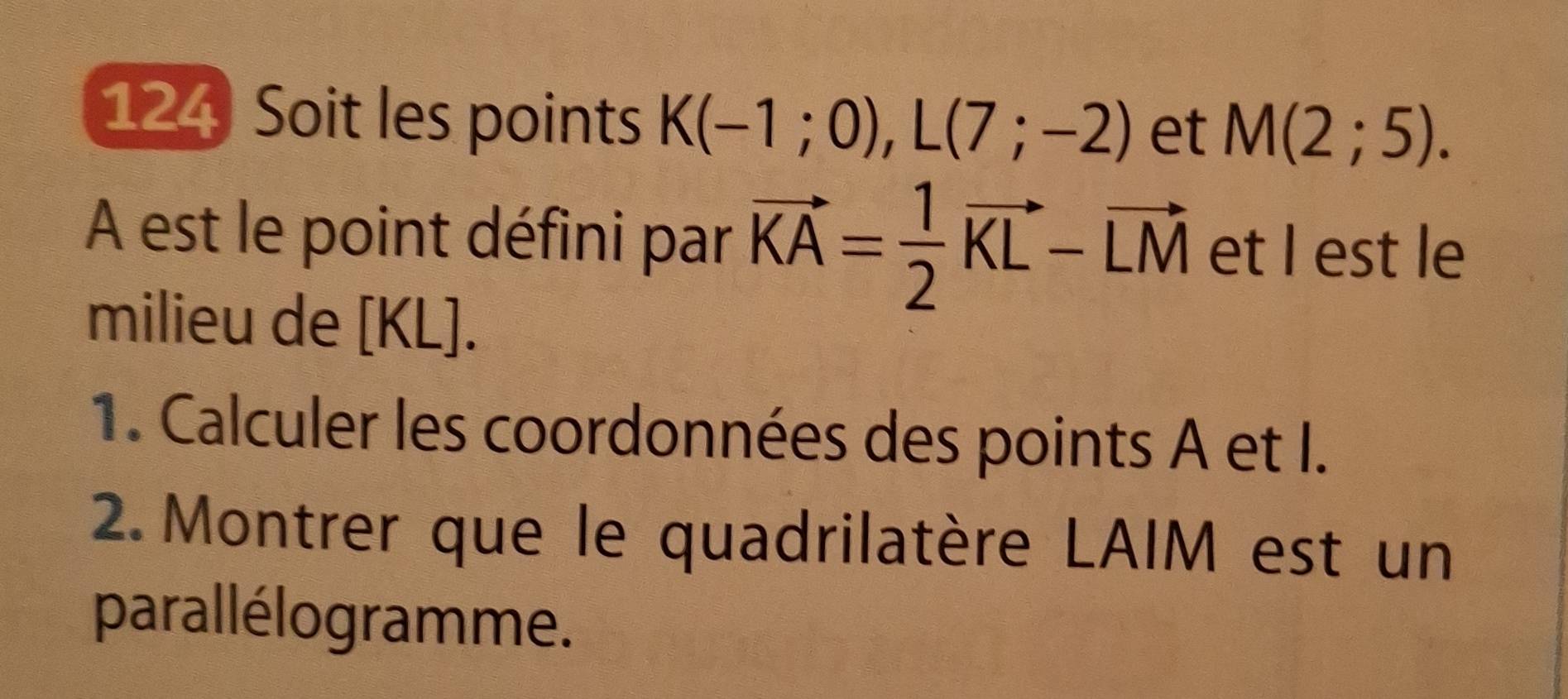 124 Soit les points K(-1;0), L(7;-2) et M(2;5). 
A est le point défini par vector KA= 1/2 vector KL-vector LM et I est le 
milieu de [KL]. 
1. Calculer les coordonnées des points A et I. 
2. Montrer que le quadrilatère LAIM est un 
parallélogramme.