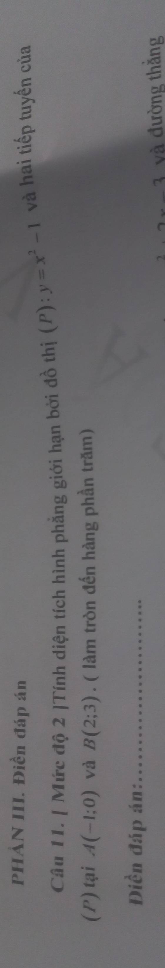 PHẢN III. Điền đáp án 
Câu 11. [ Mức độ 2 ]Tính diện tích hình phẳng giới hạn bởi đồ thị (P):y=x^2-1 và hai tiếp tuyến của 
(P) tại A(-1;0) và B(2;3). ( làm tròn đến hàng phần trăm) 
Điền đáp án:_ 
2 và đường thắng