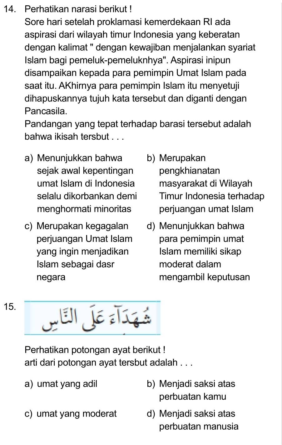 Perhatikan narasi berikut !
Sore hari setelah proklamasi kemerdekaan RI ada
aspirasi dari wilayah timur Indonesia yang keberatan
dengan kalimat '' dengan kewajiban menjalankan syariat
Islam bagi pemeluk-pemeluknhya". Aspirasi inipun
disampaikan kepada para pemimpin Umat Islam pada
saat itu. AKhirnya para pemimpin Islam itu menyetuji
dihapuskannya tujuh kata tersebut dan diganti dengan
Pancasila.
Pandangan yang tepat terhadap barasi tersebut adalah
bahwa ikisah tersbut . ..
a) Menunjukkan bahwa b) Merupakan
sejak awal kepentingan pengkhianatan
umat Islam di Indonesia masyarakat di Wilayah
selalu dikorbankan demi Timur Indonesia terhadap
menghormati minoritas perjuangan umat Islam
c) Merupakan kegagalan d) Menunjukkan bahwa
perjuangan Umat Islam para pemimpin umat
yang ingin menjadikan Islam memiliki sikap
Islam sebagai dasr moderat dalam
negara mengambil keputusan
15.
T 
Perhatikan potongan ayat berikut !
arti dari potongan ayat tersbut adalah . . .
a) umat yang adil b) Menjadi saksi atas
perbuatan kamu
c) umat yang moderat d) Menjadi saksi atas
perbuatan manusia