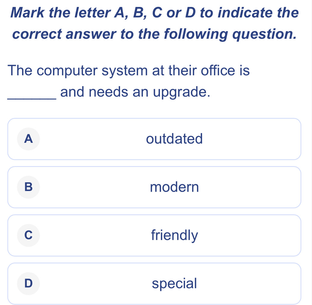 Mark the letter A, B, C or D to indicate the
correct answer to the following question.
The computer system at their office is
_and needs an upgrade.
A outdated
B modern
C friendly
D special