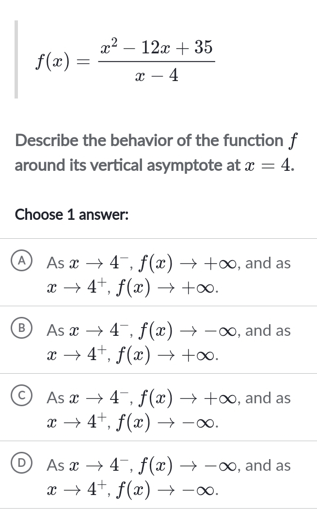 f(x)= (x^2-12x+35)/x-4 
Describe the behavior of the function f
around its vertical asymptote at x=4. 
Choose 1 answer:
A As xto 4^-, f(x)to +∈fty , and as
xto 4^+, f(x)to +∈fty.
B As xto 4^-, f(x)to -∈fty , and as
xto 4^+, f(x)to +∈fty.
C As xto 4^-, f(x)to +∈fty , and as
xto 4^+, f(x)to -∈fty.
D As xto 4^-, f(x)to -∈fty , and as
xto 4^+, f(x)to -∈fty.