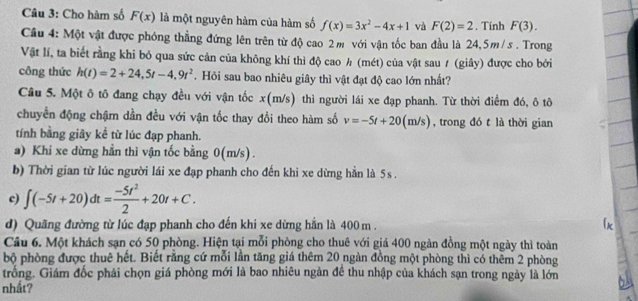 Cho hàm số F(x) là một nguyên hàm của hàm số f(x)=3x^2-4x+1 và F(2)=2. Tính F(3).
Câu 4: Một vật được phóng thẳng đứng lên trên từ độ cao 2m với vận tốc ban đầu là 24,5m/s . Trong
Vật lí, ta biết rằng khi bỏ qua sức cản của không khí thì độ cao h (mét) của vật sau ≠ (giây) được cho bởi
công thức h(t)=2+24,5t-4,9t^2. Hỏi sau bao nhiêu giây thì vật đạt độ cao lớn nhất?
Câu 5. Một ô tô đang chạy đều với vận tốc x(m/ (s) thì người lái xe đạp phanh. Từ thời điểm đó, ô tô
chuyển động chậm dần đều với vận tốc thay đổi theo hàm số v=-5t+20(m/s) , trong đó t là thời gian
tính bằng giây kể từ lúc đạp phanh.
a) Khi xe dừng hẳn thì vận tốc bằng 0(m/s).
b) Thời gian từ lúc người lái xe đạp phanh cho đến khi xe dừng hẳn là 5s .
c) ∈t (-5t+20)dt= (-5t^2)/2 +20t+C.
d) Quãng đường từ lúc đạp phanh cho đến khi xe dừng hẳn là 400 m .
Câu 6. Một khách sạn có 50 phòng. Hiện tại mỗi phòng cho thuê với giá 400 ngàn đồng một ngày thì toàn
bộ phòng được thuê hết. Biết rằng cứ mỗi lần tăng giá thêm 20 ngàn đồng một phòng thì có thêm 2 phòng
trống. Giám đốc phải chọn giá phòng mới là bao nhiêu ngàn đề thu nhập của khách sạn trong ngày là lớn
nhất?