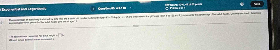 Exponential and Logarithmic Question 50, 4.2.113 HW Score: 90%, 45 of 50 points Save 
Points: 0 of 1 
The percentage of adull height attained by girls who are x years oid can be modeled by f(x)=62+35 lng (x-4) , where x represents the girl's age (from 5 to 15) and f(x) represents the percentage of her adull height. Use this function to detarrne 
approsimately what persent of her adult height girls are at age 11
The approxmate percent of her adult height is □ x
(Round to two decimal places as needed.)