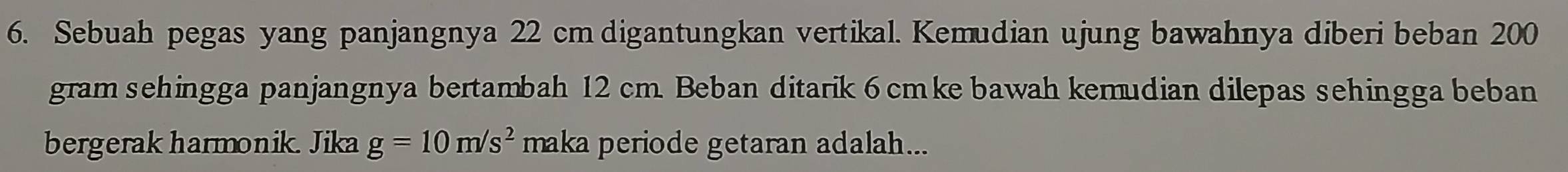 Sebuah pegas yang panjangnya 22 cm digantungkan vertikal. Kemudian ujung bawahnya diberi beban 200
gram sehingga panjangnya bertambah 12 cm. Beban ditarik 6 cmke bawah kemudian dilepas sehingga beban 
bergerak harmonik. Jika g=10m/s^2 maka periode getaran adalah...