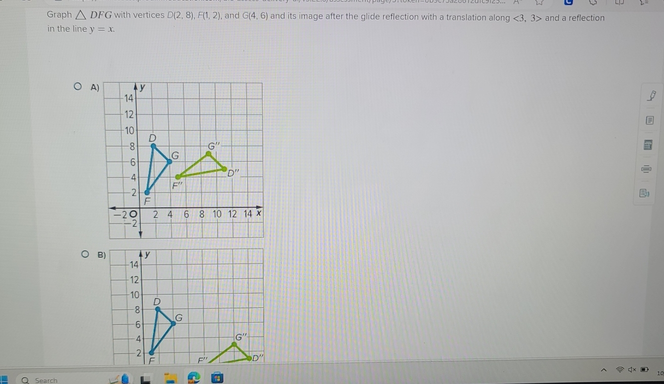 Graph △ DFG with vertices D(2,8),F(1,2), , and G(4,6) and its image after the glide reflection with a translation along <3,3> and a reflection
in the line y=x.
A
B)
Search