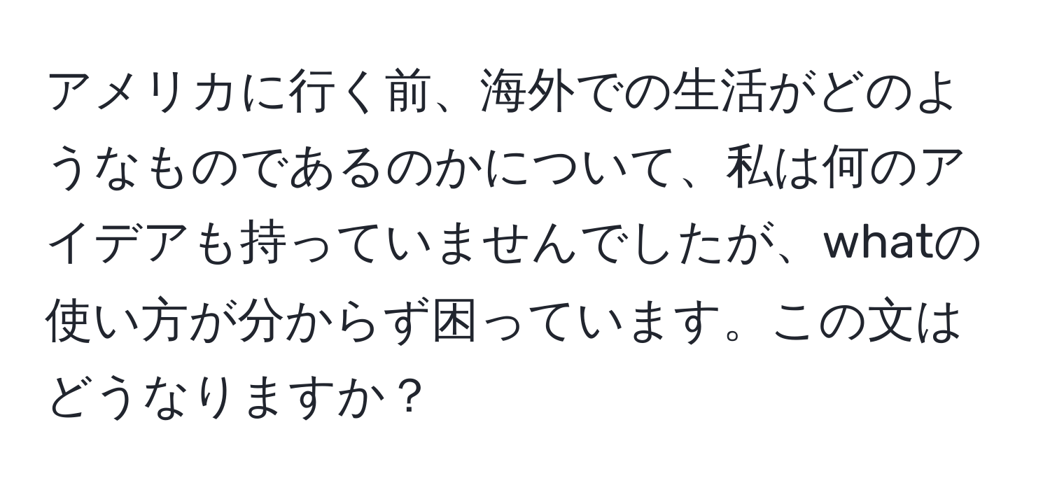 アメリカに行く前、海外での生活がどのようなものであるのかについて、私は何のアイデアも持っていませんでしたが、whatの使い方が分からず困っています。この文はどうなりますか？