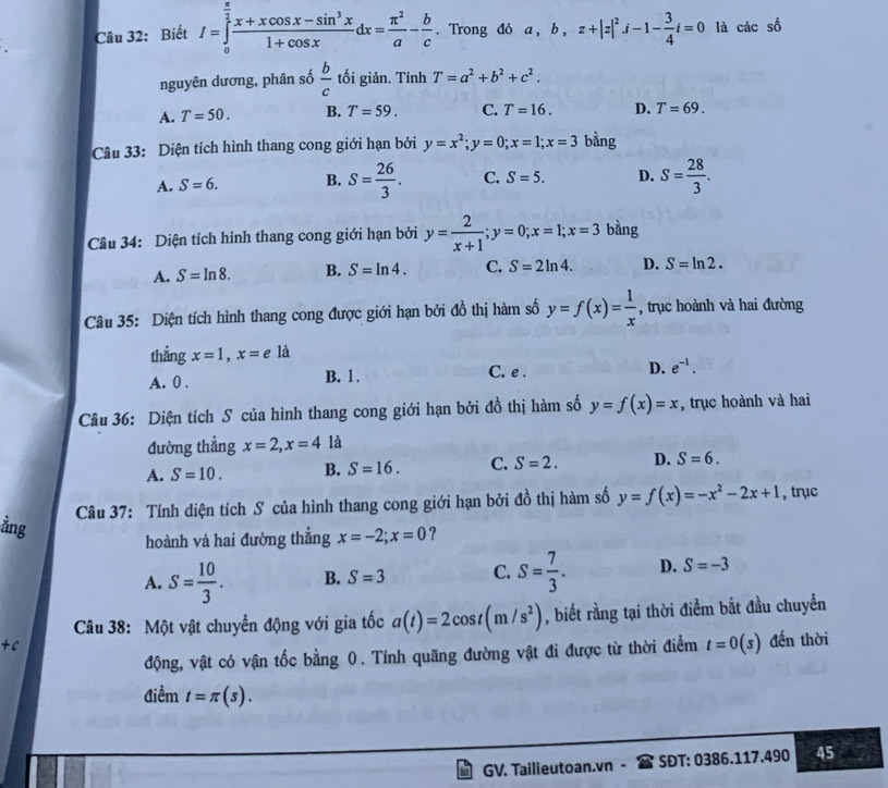 Biết I=∈tlimits _0^((frac π)2) (x+xcos x-sin^3x)/1+cos x dx= π^2/a - b/c . Trong đó a , b , z+|z|^2j-1- 3/4 i=0 là các số
nguyên dương, phân số  b/c  tối giản. Tính T=a^2+b^2+c^2.
A. T=50. B. T=59. C. T=16. D. T=69.
Câu 33: Diện tích hình thang cong giới hạn bởi y=x^2;y=0;x=1;x=3 bằng
A. S=6. B. S= 26/3 . C. S=5. D. S= 28/3 .
Câu 34: Diện tích hình thang cong giới hạn bởi y= 2/x+1 ;y=0;x=1;x=3 bằng
A. S=ln 8. B. S=ln 4. C. S=2ln 4. D. S=ln 2.
Câu 35: Diện tích hình thang cong được giới hạn bởi đồ thị hàm số y=f(x)= 1/x  , trục hoành và hai đường
thẳng x=1,x=e là
A. 0 . B. 1. C. e . D. e^(-1).
Câu 36: Diện tích S của hình thang cong giới hạn bởi đồ thị hàm số y=f(x)=x , trục hoành và hai
đường thẳng x=2,x=4 là
A. S=10. B. S=16. C. S=2. D. S=6.
Câu 37: Tính diện tích S của hình thang cong giới hạn bởi a^(frac 1)0 thị hàm số y=f(x)=-x^2-2x+1 , trục
hoành và hai đường thẳng x=-2;x=0 ?
ằng B. S=3
C.
A. S= 10/3 . S= 7/3 . D. S=-3
Câu 38: Một vật chuyển động với gia tốc a(t)=2cos t(m/s^2) , biết rằng tại thời điểm bắt đầu chuyển
+c
động, vật có vận tốc bằng 0. Tính quãng đường vật đi được từ thời điểm t=0(s) đến thời
điểm t=π (s).
GV. Tailieutoan.vn - SĐT: 0386.117.490 45