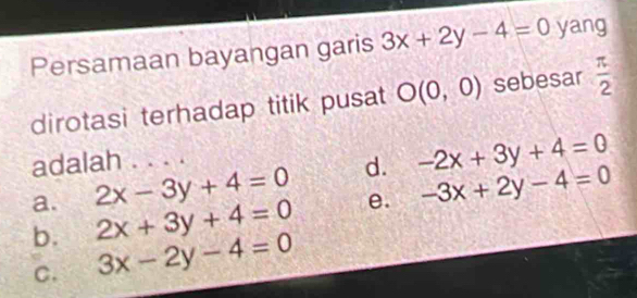 Persamaan bayangan garis 3x+2y-4=0 yang
dirotasi terhadap titik pusat O(0,0) sebesar  π /2 
adalah . . . .
a. 2x-3y+4=0 d. -2x+3y+4=0
b. 2x+3y+4=0 e. -3x+2y-4=0
C. 3x-2y-4=0