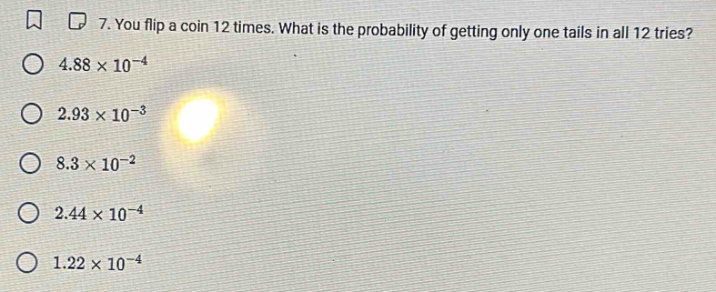 You flip a coin 12 times. What is the probability of getting only one tails in all 12 tries?
4.88* 10^(-4)
2.93* 10^(-3)
8.3* 10^(-2)
2.44* 10^(-4)
1.22* 10^(-4)