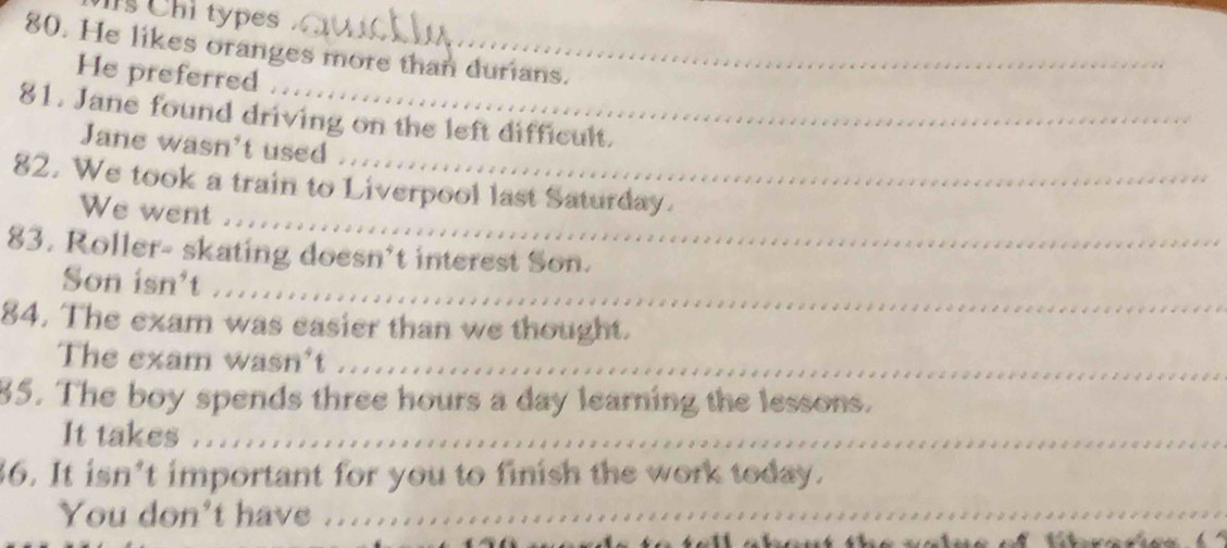 Is Chi types. 
80. He likes oranges more than durians. 
He preferred 
81. Jane found driving on the left difficult. 
Jane wasn't used 
_ 
82. We took a train to Liverpool last Saturday. 
We went .. 
83. Roller- skating doesn’t interest Son. 
_ 
Son isn't ... 
84. The exam was easier than we thought. 
The exam wasn't .. 
85. The boy spends three hours a day learning the lessons. 
It takes ..... 
36. It isn’t important for you to finish the work today. 
You don't have .......