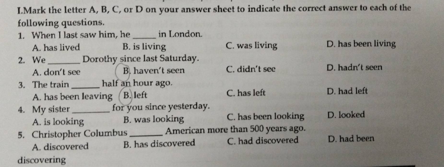 Mark the letter A, B, C, or D on your answer sheet to indicate the correct answer to each of the
following questions.
1. When I last saw him, he _in London.
A. has lived B. is living C. was living
D. has been living
2. We _Dorothy since last Saturday.
A. don't see B. haven't seen C. didn't see D. hadn't seen
3. The train_ half an hour ago.
A. has been leaving B. left
C. has left D. had left
4. My sister _for you since yesterday.
A. is looking
B. was looking C. has been looking D. looked
5. Christopher Columbus _American more than 500 years ago.
A. discovered B. has discovered C. had discovered
D. had been
discovering