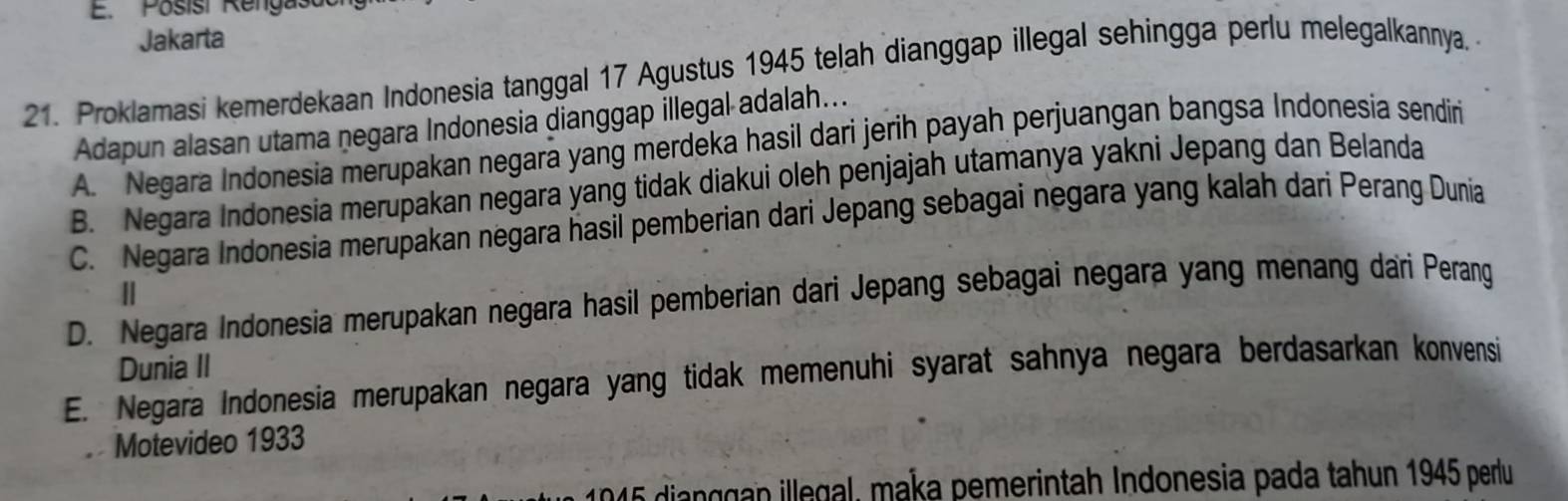 Posisi Rengast
Jakarta
21. Proklamasi kemerdekaan Indonesia tanggal 17 Agustus 1945 telah dianggap illegal sehingga perlu melegalkannya. 
Adapun alasan utama negara Indonesia dianggap illegal adalah...
A. Negara Indonesia merupakan negara yang merdeka hasil dari jerih payah perjuangan bangsa Indonesia sendiri
B. Negara Indonesia merupakan negara yang tidak diakui oleh penjajah utamanya yakni Jepang dan Belanda
C. Negara Indonesia merupakan negara hasil pemberian dari Jepang sebagai negara yang kalah dari Perang Dunia
||
D. Negara Indonesia merupakan negara hasil pemberian dari Jepang sebagai negara yang menang dari Perang
Dunia II
E. Negara Indonesia merupakan negara yang tidak memenuhi syarat sahnya negara berdasarkan konvensi
Motevideo 1933
1945 dianggan illegal, maka pemerintah Indonesia pada tahun 1945 perlu