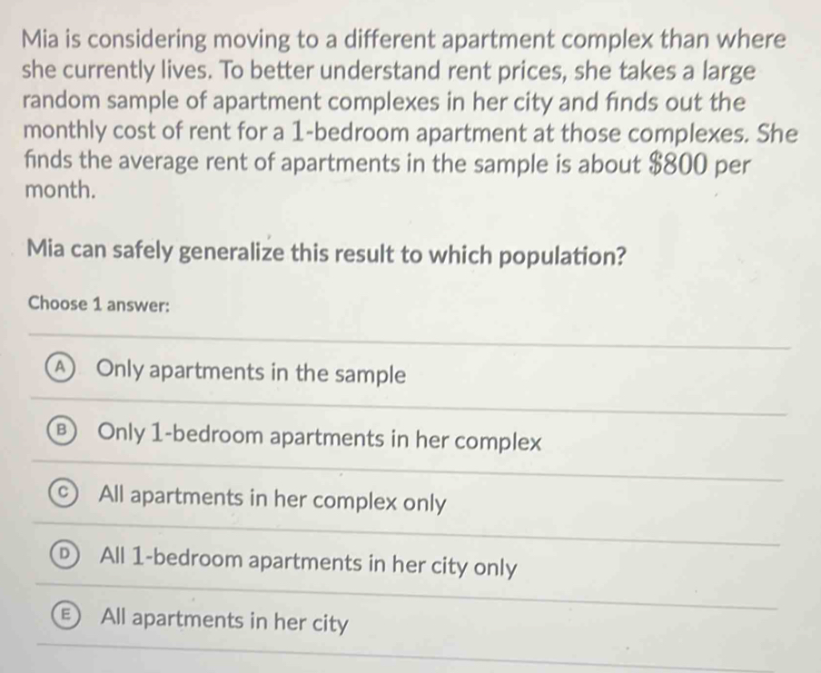 Mia is considering moving to a different apartment complex than where
she currently lives. To better understand rent prices, she takes a large
random sample of apartment complexes in her city and finds out the
monthly cost of rent for a 1 -bedroom apartment at those complexes. She
finds the average rent of apartments in the sample is about $800 per
month.
Mia can safely generalize this result to which population?
Choose 1 answer:
A Only apartments in the sample
B Only 1 -bedroom apartments in her complex
All apartments in her complex only
All 1 -bedroom apartments in her city only
All apartments in her city